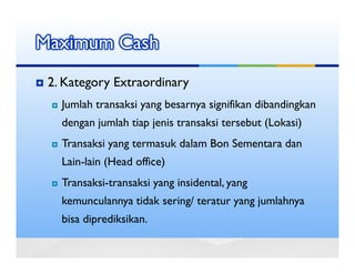 Maximum Cash
 2. Kategory Extraordinary
   Jumlah transaksi yang besarnya signifikan dibandingkan
   dengan jumlah tiap jenis transaksi tersebut (Lokasi)
   Transaksi yang termasuk dalam Bon Sementara dan
   Lain-lain (Head office)
   Transaksi-transaksi yang insidental, yang
   kemunculannya tidak sering/ teratur yang jumlahnya
   bisa diprediksikan.
 