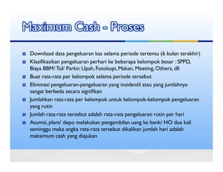 Maximum Cash - Proses
 Download data pengeluaran kas selama periode tertentu (6 bulan terakhir)
 Klasifikasikan pengeluaran perhari ke beberapa kelompok besar : SPPD,
 Biaya BBM/ Tol/ Parkir, Upah, Fotokopi, Makan, Meeting, Others, dll
 Buat rata-rata per kelompok selama periode tersebut
 Eliminasi pengeluaran-pengeluaran yang insidentil atau yang jumlahnya
 sangat berbeda secara signifikan
 Jumlahkan rata-rata per kelompok untuk kelompok-kelompok pengeluaran
 yang rutin
 Jumlah rata-rata tersebut adalah rata-rata pengeluaran rutin per hari
 Asumsi, plant/ depo melakukan pengambilan uang ke bank/ HO dua kali
 seminggu maka angka rata-rata tersebut dikalikan jumlah hari adalah
 maksimum cash yang diajukan
 