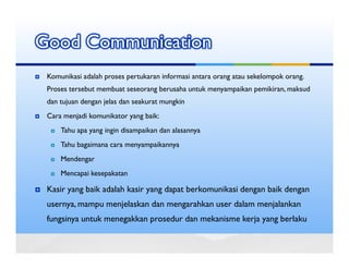 Good Communication
 Komunikasi adalah proses pertukaran informasi antara orang atau sekelompok orang.
 Proses tersebut membuat seseorang berusaha untuk menyampaikan pemikiran, maksud
 dan tujuan dengan jelas dan seakurat mungkin
 Cara menjadi komunikator yang baik:
     Tahu apa yang ingin disampaikan dan alasannya
     Tahu bagaimana cara menyampaikannya
     Mendengar
     Mencapai kesepakatan

 Kasir yang baik adalah kasir yang dapat berkomunikasi dengan baik dengan
 usernya, mampu menjelaskan dan mengarahkan user dalam menjalankan
 fungsinya untuk menegakkan prosedur dan mekanisme kerja yang berlaku
 