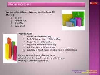 PACKING PROCEDURE 
We are using different types of packing bags (50 
Micron) 
1. Big Size 
2. Medium Size 
3. Small Size 
4. Extra Small 
Packing Rules : 
1. Food Item In Different Bag 
2. Bath / toiletries Item in Different Bag 
3. Frozen Item in Different Bag 
4. Vegetable Items in Different Bag 
5. Oil, Ghee Item in Different Bag 
6. Crockery in Rough Paper with box item in Different Bag 
Packers are counting each & every items 
After bill print they check total Qty. of bill with own 
counting & then they sign the bill. 
Design & Prepared by : Dipesh Prajapati 
E mail Id : dip.wish81@gmail.com 
 