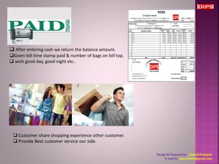  After entering cash we return the balance amount. 
Given bill time stamp paid & number of bags on bill top. 
 wish good day, good night etc.. 
Design & Prepared by : Dipesh Prajapati 
E mail Id : dip.wish81@gmail.com 
 Customer share shopping experience other customer. 
 Provide Best customer service our side. 
 