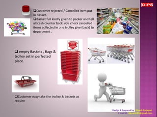 Customer rejected / Cancelled item put 
in basket. 
Basket full kindly given to packer and tell 
all cash counter back side check cancelled 
items collected in one trolley give (back) to 
department . 
Customer easy take the trolley & baskets as 
require 
Design & Prepared by : Dipesh Prajapati 
E mail Id : dip.wish81@gmail.com 
 empty Baskets , Bags & 
trolley set in perfected 
place. 
 