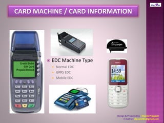  EDC Machine Type 
 Normal EDC 
 GPRS EDC 
 Mobile EDC 
Design & Prepared by : Dipesh Prajapati 
E mail Id : dip.wish81@gmail.com 
 
