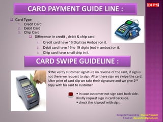 We verify customer signature on reverse of the card, if sign is 
not there we request to sign. After there sign we swipe the card. 
After print of card slip we take their signature and we give 2nd 
copy with his card to customer. 
 In case customer not sign card back side. 
Kindly request sign in card backside. 
 check the id proof with sign. 
Design & Prepared by : Dipesh Prajapati 
E mail Id : dip.wish81@gmail.com 
 Difference in credit , debit & chip card 
1. Credit card have 16 Digit (as Ambos) on it. 
2. Debit card have 16 to 19 digits (not in ambos) on it. 
3. Chip card have small chip in it. 
 Card Type 
1. Credit Card 
2. Debit Card 
3. Chip Card 
 