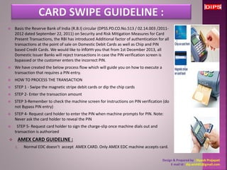  Basis the Reserve Bank of India (R.B.I) circular (DPSS.PD.CO.No.513 / 02.14.003 /2011- 
2012 dated September 22, 2011) on Security and Risk Mitigation Measures for Card 
Present Transactions, the RBI has introduced Additional factor of authentication for all 
transactions at the point of sale on Domestic Debit Cards as well as Chip and PIN 
based Credit Cards. We would like to inform you that from 1st December 2013, all 
Domestic Issuer Banks will reject transactions in case the PIN verification screen is 
bypassed or the customer enters the incorrect PIN. 
 We have created the below process flow which will guide you on how to execute a 
transaction that requires a PIN entry. 
 HOW TO PROCESS THE TRANSACTION 
 STEP 1 - Swipe the magnetic stripe debit cards or dip the chip cards 
 STEP 2- Enter the transaction amount 
 STEP 3-Remember to check the machine screen for instructions on PIN verification (do 
not Bypass PIN entry) 
 STEP 4- Request card holder to enter the PIN when machine prompts for PIN. Note: 
Never ask the card holder to reveal the PIN 
 STEP 5- Request card holder to sign the charge-slip once machine dials out and 
transaction is authorized 
 AMEX CARD GUIDELINE : 
1. Normal EDC doesn’t accept AMEX CARD. Only AMEX EDC machine accepts card. 
Design & Prepared by : Dipesh Prajapati 
E mail Id : dip.wish81@gmail.com 
 