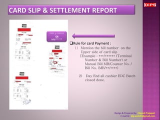 Design & Prepared by : Dipesh Prajapati 
E mail Id : dip.wish81@gmail.com 
Rule for card Payment : 
1) Mention the bill number on the 
Upper side of card slip 
[Example : ***/****** (Terminal 
Number & Bill Number) or 
Manual Bill MB/Counter No. / 
Bill No. (MB/**/****) 
2) Day End all cashier EDC Batch 
closed done. 
**** / ****** 
OR 
MB/***** 
 