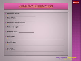  Company Name : 
 _________________________________ 
 Brand Name : 
 _________________________________ 
 Company Opening Date : 
 ____-_____-_______ 
 Company Logo : 
 Business Type : _________________ 
 Our Beliefs 
 _________________________________________________________________________________________________ 
 Our Mission 
 _________________________________________________________________ 
 Our Values 
 _________________________________________________________________________________________________ 
Design & Prepared by : Dipesh Prajapati 
E mail Id : dip.wish81@gmail.com 
 