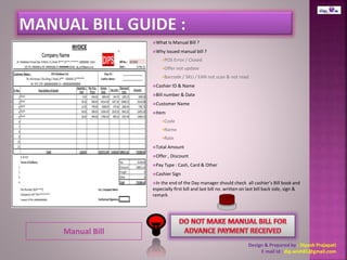 Manual Bill 
What Is Manual Bill ? 
Why issued manual bill ? 
POS Error / Closed 
Offer not update 
Barcode / SKU / EAN not scan & not read. 
Cashier ID & Name 
Bill number & Date 
Customer Name 
Item 
Code 
Name 
Rate 
Total Amount 
Offer , Discount 
Pay Type : Cash, Card & Other 
Cashier Sign 
In the end of the Day manager should check all cashier’s Bill book and 
especially first bill and last bill no. written on last bill back side, sign & 
remark 
Design & Prepared by : Dipesh Prajapati 
E mail Id : dip.wish81@gmail.com 
 