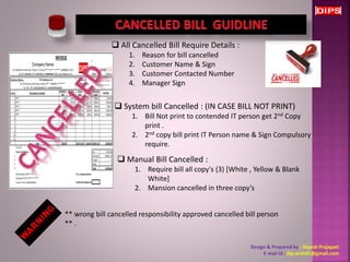  All Cancelled Bill Require Details : 
1. Reason for bill cancelled 
2. Customer Name & Sign 
3. Customer Contacted Number 
4. Manager Sign 
 System bill Cancelled : (IN CASE BILL NOT PRINT) 
1. Bill Not print to contended IT person get 2nd Copy 
print . 
2. 2nd copy bill print IT Person name & Sign Compulsory 
require. 
 Manual Bill Cancelled : 
1. Require bill all copy's (3) [White , Yellow & Blank 
White] 
2. Mansion cancelled in three copy’s 
** wrong bill cancelled responsibility approved cancelled bill person 
** . 
Design & Prepared by : Dipesh Prajapati 
E mail Id : dip.wish81@gmail.com 
 
