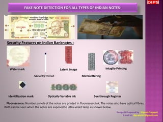 Security Features on Indian Banknotes : 
. Fluorescence: Number panels of the notes are printed in fluorescent ink. The notes also have optical fibres. 
Both can be seen when the notes are exposed to ultra-violet lamp as shown below. 
Design & Prepared by : Dipesh Prajapati 
E mail Id : dip.wish81@gmail.com 
Watermark 
Security thread 
Latent Image 
Microlettering 
Intaglio Printing 
Identification mark Optically Variable Ink See through Register 
 