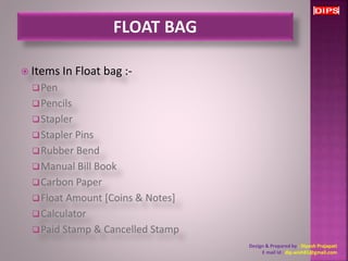  Items In Float bag :- 
Pen 
Pencils 
Stapler 
Stapler Pins 
Rubber Bend 
Manual Bill Book 
Carbon Paper 
Float Amount [Coins & Notes] 
Calculator 
Paid Stamp & Cancelled Stamp 
Design & Prepared by : Dipesh Prajapati 
E mail Id : dip.wish81@gmail.com 
 