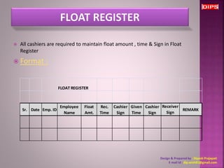  All cashiers are required to maintain float amount , time & Sign in Float 
Register 
 Format : 
FLOAT REGISTER 
Sr. Date Emp. ID 
Employee 
Name 
Float 
Amt. 
Rec. 
Time 
Cashier 
Sign 
Given 
Time 
Cashier 
Sign 
Receiver 
Sign 
[Manage 
REMARK 
Design & Prepared by : Dipesh Prajapati 
E mail Id : dip.wish81@gmail.com 
 