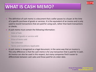  The definition of cash memo is a document that a seller passes to a buyer at the time 
of a specific purchase of goods or services. It is the equivalent of an invoice and is only 
used to record transactions that are paid for using cash, rather than bank transactions 
or checks. 
 A cash memo must contain the following information: 
 Date of Sale 
 Details of goods or service sold 
 Price of items sold 
 Tax Collected 
 Terms and Conditions Applicable 
 A cash memo is recognized as a legal document, in the same way that an invoice is. 
The only difference is that the cash memo is for any transaction that is paid for in cash. 
An invoice can also be used in this respect, but many companies find it easier to 
differentiate between cash sales and those paid for at a later date. 
Design & Prepared by : Dipesh Prajapati 
E mail Id : dip.wish81@gmail.com 
 