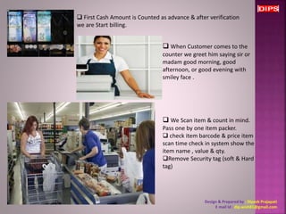  First Cash Amount is Counted as advance & after verification 
we are Start billing. 
 When Customer comes to the 
counter we greet him saying sir or 
madam good morning, good 
afternoon, or good evening with 
smiley face . 
 We Scan item & count in mind. 
Pass one by one item packer. 
 check item barcode & price item 
scan time check in system show the 
item name , value & qty. 
Remove Security tag (soft & Hard 
tag) 
Design & Prepared by : Dipesh Prajapati 
E mail Id : dip.wish81@gmail.com 
 