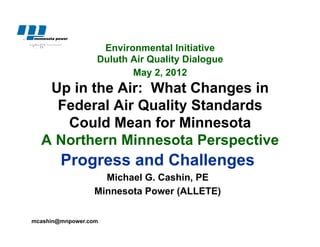 Environmental Initiative
                  Duluth Air Quality Dialogue
                         May 2, 2012
   Up in the Air: What Changes in
    Federal Air Quality Standards
     Could Mean for Minnesota
  A Northern Minnesota Perspective
        Progress and Challenges
                   Michael G. Cashin, PE
                 Minnesota Power (ALLETE)

mcashin@mnpower.com
 