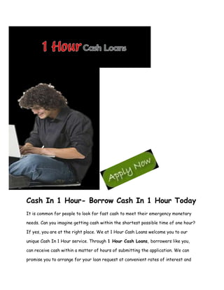 Cash In 1 Hour- Borrow Cash In 1 Hour Today
It is common for people to look for fast cash to meet their emergency monetary

needs. Can you imagine getting cash within the shortest possible time of one hour?

If yes, you are at the right place. We at 1 Hour Cash Loans welcome you to our

unique Cash In 1 Hour service. Through 1 Hour Cash Loans, borrowers like you,

can receive cash within a matter of hours of submitting the application. We can

promise you to arrange for your loan request at convenient rates of interest and
 