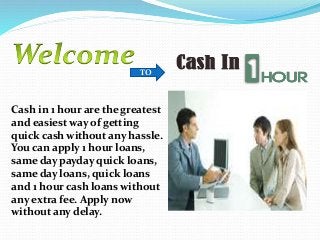 TO
Cash in 1 hour are the greatest
and easiest way of getting
quick cash without any hassle.
You can apply 1 hour loans,
same day payday quick loans,
same day loans, quick loans
and 1 hour cash loans without
any extra fee. Apply now
without any delay.
 