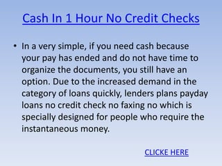 Cash In 1 Hour No Credit Checks
• In a very simple, if you need cash because
  your pay has ended and do not have time to
  organize the documents, you still have an
  option. Due to the increased demand in the
  category of loans quickly, lenders plans payday
  loans no credit check no faxing no which is
  specially designed for people who require the
  instantaneous money.

                                 CLICKE HERE
 