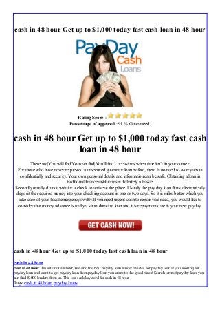 cash in 48 hour Get up to $1,000 today fast cash loan in 48 hour
Rating Score :
Percentage of approval : 91 % Guaranteed.
cash in 48 hour Get up to $1,000 today fast cash
loan in 48 hour
There are|You will find|You can find|You’ll find} occasions when time isn’t in your corner.
For those who have never requested a unsecured guarantor loan before, there is no need to worry about
confidentially and security. Your own personal details and information can be safe. Obtaining a loan in
traditional finance institutions is definitely a hassle.
Secondly usually do not wait for a check to arrive at the place. Usually the pay day loan firms electronically
deposit the required money into your checking account in one or two days. So it is miles better which you
take care of your fiscal emergency swiftly.If you need urgent cash to repair vital need, you would like to
consider that money advance is really a short duration loan and it is repayment date is your next payday.
cash in 48 hour Get up to $1,000 today fast cash loan in 48 hour
cash in 48 hour
cash in 48 hour This site not a lender, We find the best payday loan lender reviews for payday loan If you looking for
payday loan and want to get payday loan frompayday loan you come to the good place! Search termof payday loan you
can find $1000 lenders fromus. This is a seek keyword for cash in 48 hour
Tags: cash in 48 hour, payday loans
 