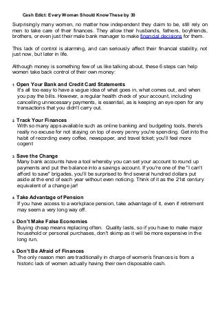 Cash Edict: Every Woman Should Know These by 30
Surprisingly many women, no matter how independent they claim to be, still rely on
men to take care of their finances. They allow their husbands, fathers, boyfriends,
brothers, or even just their male bank manager to make financial decisions for them.
This lack of control is alarming, and can seriously affect their financial stability, not
just now, but later in life.
Although money is something few of us like talking about, these 6 steps can help
women take back control of their own money:
1. Open Your Bank and Credit Card Statements
It's all too easy to have a vague idea of what goes in, what comes out, and when
you pay the bills. However, a regular health check of your account, including
cancelling unnecessary payments, is essential, as is keeping an eye open for any
transactions that you didn't carry out.
2. Track Your Finances
With so many apps available such as online banking and budgeting tools, there's
really no excuse for not staying on top of every penny you're spending. Get into the
habit of recording every coffee, newspaper, and travel ticket; you'll feel more
cogent
3. Save the Change
Many bank accounts have a tool whereby you can set your account to round up
payments and put the balance into a savings account. If you're one of the "I can't
afford to save" brigades, you'll be surprised to find several hundred dollars put
aside at the end of each year without even noticing. Think of it as the 21st century
equivalent of a change jar!
4. Take Advantage of Pension
If you have access to a workplace pension, take advantage of it, even if retirement
may seem a very long way off.
5. Don't Make False Economies
Buying cheap means replacing often. Quality lasts, so if you have to make major
household or personal purchases, don't skimp as it will be more expensive in the
long run.
6. Don't Be Afraid of Finances
The only reason men are traditionally in charge of women’s finances is from a
historic lack of women actually having their own disposable cash.
 