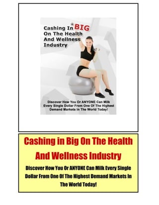 Cashing in Big on the Health and Wellness Industry




Cashing in Big On The Health
         And Wellness Industry
 Discover How You Or ANYONE Can Milk Every Single
 Dollar From One Of The Highest Demand Markets In
© Cashing in Big on the Health and Wellness Industry.
                            The World Today!
Http://www.WorkFromHomeVemma.com 1
 