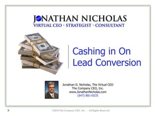 Cashing in On
                 Lead Conversion

        Jonathan D. Nicholas, The Virtual CEO
              The Company CEO, Inc.
             www.JonathanNicholas.com
                  (847) 881-6535



©2010 The Company CEO, Inc. - All Rights Reserved
 