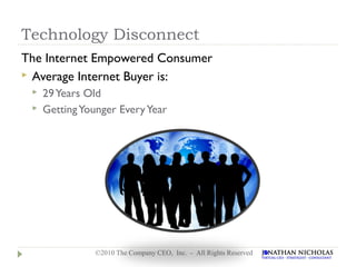 Technology Disconnect
The Internet Empowered Consumer
 Average Internet Buyer is:
    29 Years Old
    Getting Younger Every Year




                ©2010 The Company CEO, Inc. - All Rights Reserved
 