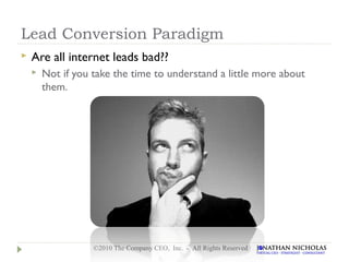 Lead Conversion Paradigm
   Are all internet leads bad??
       Not if you take the time to understand a little more about
        them.




                   ©2010 The Company CEO, Inc. - All Rights Reserved
 