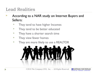 Lead Realities
   According to a NAR study on Internet Buyers and
    Sellers:
       They tend to have higher Incomes
       They tend to be better educated
       They have a shorter search time
       They view fewer homes
       They are more likely to use a REALTOR




             ©2010 The Company CEO, Inc. - All Rights Reserved
 