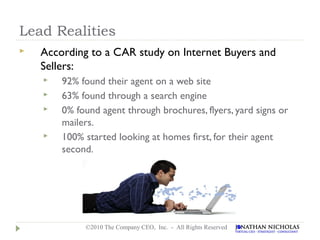 Lead Realities
   According to a CAR study on Internet Buyers and
    Sellers:
       92% found their agent on a web site
       63% found through a search engine
       0% found agent through brochures, flyers, yard signs or
        mailers.
       100% started looking at homes first, for their agent
        second.




             ©2010 The Company CEO, Inc. - All Rights Reserved
 