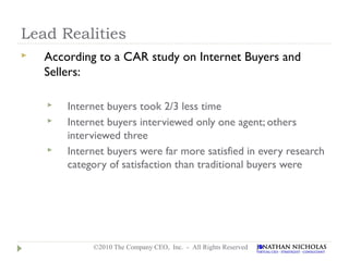 Lead Realities
   According to a CAR study on Internet Buyers and
    Sellers:

       Internet buyers took 2/3 less time
       Internet buyers interviewed only one agent; others
        interviewed three
       Internet buyers were far more satisfied in every research
        category of satisfaction than traditional buyers were




             ©2010 The Company CEO, Inc. - All Rights Reserved
 