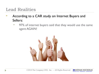 Lead Realities
   According to a CAR study on Internet Buyers and
    Sellers:
       97% of internet buyers said that they would use the same
        agent AGAIN!




             ©2010 The Company CEO, Inc. - All Rights Reserved
 