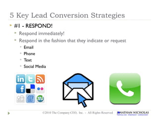 5 Key Lead Conversion Strategies
   #1 - RESPOND!
       Respond immediately!
       Respond in the fashion that they indicate or request
           Email
           Phone
           Text
           Social Media




                      ©2010 The Company CEO, Inc. - All Rights Reserved
 