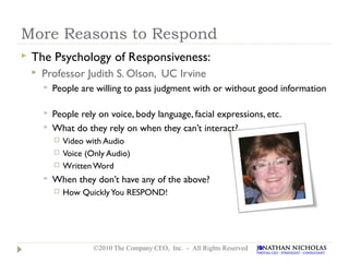 More Reasons to Respond
   The Psychology of Responsiveness:
       Professor Judith S. Olson, UC Irvine
           People are willing to pass judgment with or without good information

           People rely on voice, body language, facial expressions, etc.
           What do they rely on when they can’t interact?
               Video with Audio
               Voice (Only Audio)
               Written Word
           When they don’t have any of the above?
               How Quickly You RESPOND!




                        ©2010 The Company CEO, Inc. - All Rights Reserved
 