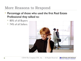More Reasons to Respond
   Percentage of those who used the first Real Estate
    Professional they talked to:
       80% of all Buyers
       74% of all Sellers




                    ©2010 The Company CEO, Inc. - All Rights Reserved
 