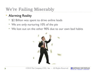 We’re Failing Miserably
   Alarming Reality
       $2 Billion was spent to drive online leads
       We are only nurturing 10% of the pie
       We lost out on the other 90% due to our own bad habits




                  ©2010 The Company CEO, Inc. - All Rights Reserved
 