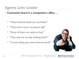 Agents Love Leads!
   Comments heard in a competitor’s office….


       “These internet leads are worthless!”
       “They won’t return my phone call!”
       “None of them are ready to buy!”
       “They told me to stop stalking them!”
       “I’m not taking any more internet leads!”




                   ©2010 The Company CEO, Inc. - All Rights Reserved
 