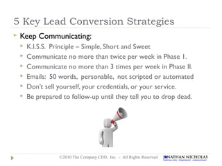 5 Key Lead Conversion Strategies
   Keep Communicating:
       K.I.S.S. Principle – Simple, Short and Sweet
       Communicate no more than twice per week in Phase 1.
       Communicate no more than 3 times per week in Phase II.
       Emails: 50 words, personable, not scripted or automated
       Don’t sell yourself, your credentials, or your service.
       Be prepared to follow-up until they tell you to drop dead.




                   ©2010 The Company CEO, Inc. - All Rights Reserved
 