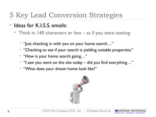 5 Key Lead Conversion Strategies
   Ideas for K.I.S.S. emails:
       Think in 140 characters or less – as if you were texting:
           “Just checking in with you on your home search…”
           “Checking to see if your search is yielding suitable properties.”
           “How is your home search going…”
           “I saw you were on the site today – did you find everything…”
           “What does your dream home look like?”




                      ©2010 The Company CEO, Inc. - All Rights Reserved
 