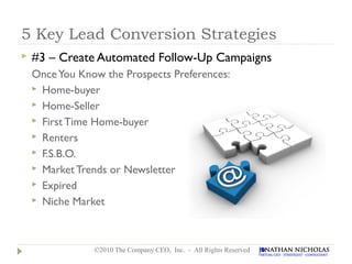 5 Key Lead Conversion Strategies
   #3 – Create Automated Follow-Up Campaigns
    Once You Know the Prospects Preferences:
     Home-buyer
     Home-Seller
     First Time Home-buyer
     Renters
     F.S.B.O.
     Market Trends or Newsletter
     Expired
     Niche Market




                ©2010 The Company CEO, Inc. - All Rights Reserved
 