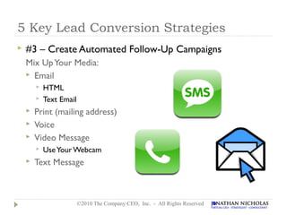 5 Key Lead Conversion Strategies
   #3 – Create Automated Follow-Up Campaigns
    Mix Up Your Media:
     Email
           HTML
           Text Email
       Print (mailing address)
       Voice
       Video Message
           Use Your Webcam
       Text Message



                         ©2010 The Company CEO, Inc. - All Rights Reserved
 