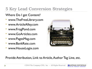 5 Key Lead Conversion Strategies
Where Do I get Content?
 www.TheFreeLibrary.com
 www.ArticleAlley.com
 www.FrogPond.com
 www.GoArticles.com
 www.PagesMag.com
 www.BankRate.com
 www.HouseLogix.com



Provide Attribution, Link to Article, Author Tag Line, etc.

              ©2010 The Company CEO, Inc. - All Rights Reserved
 