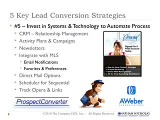 5 Key Lead Conversion Strategies
   #5 – Invest in Systems & Technology to Automate Process
       CRM – Relationship Management
       Activity Plans & Campaigns
       Newsletters
       Integrate with MLS
           Email Notifications
           Favorites & Preferences
       Direct Mail Options
       Scheduler for Sequential
       Track Opens & Links



                      ©2010 The Company CEO, Inc. - All Rights Reserved
 