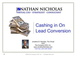 Cashing in On
                 Lead Conversion

           Jonathan D. Nicholas, The Virtual
                         CEO
               The Company CEO, Inc.
             www.JonathanNicholas.com
              Toll Free: (847) 881-6535


©2010 The Company CEO, Inc. - All Rights Reserved
 