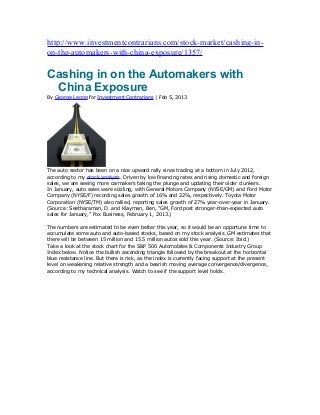http://www.investmentcontrarians.com/stock-market/cashing-in-
on-the-automakers-with-china-exposure/1357/

Cashing in on the Automakers with
 China Exposure
By George Leong for Investment Contrarians | Feb 5, 2013




The auto sector has been on a nice upward rally since trading at a bottom in July 2012,
according to my stock analysis. Driven by low financing rates and rising domestic and foreign
sales, we are seeing more carmakers taking the plunge and updating their older clunkers.
In January, auto sales were sizzling, with General Motors Company (NYSE/GM) and Ford Motor
Company (NYSE/F) recording sales growth of 16% and 22%, respectively. Toyota Motor
Corporation (NYSE/TM) also rallied, reporting sales growth of 27% year-over-year in January.
(Source: Seetharaman, D. and Klayman, Ben, “GM, Ford post stronger-than-expected auto
sales for January,” Fox Business, February 1, 2013.)

The numbers are estimated to be even better this year, so it would be an opportune time to
accumulate some auto and auto-based stocks, based on my stock analysis. GM estimates that
there will be between 15 million and 15.5 million autos sold this year. (Source: Ibid.)
Take a look at the stock chart for the S&P 500 Automobiles & Components Industry Group
Index below. Notice the bullish ascending triangle followed by the breakout at the horizontal
blue resistance line. But there is risk, as the index is currently facing support at the present
level on weakening relative strength and a bearish moving average convergence/divergence,
according to my technical analysis. Watch to see if the support level holds.
 