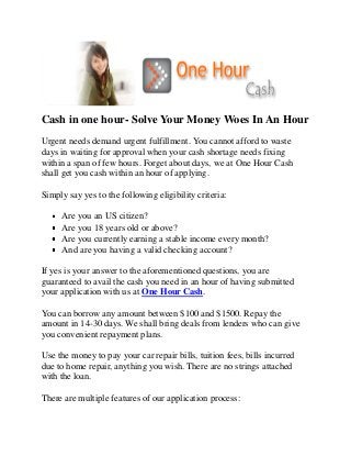 Cash in one hour- Solve Your Money Woes In An Hour
Urgent needs demand urgent fulfillment. You cannot afford to waste
days in waiting for approval when your cash shortage needs fixing
within a span of few hours. Forget about days, we at One Hour Cash
shall get you cash within an hour of applying.
Simply say yes to the following eligibility criteria:
Are you an US citizen?
Are you 18 years old or above?
Are you currently earning a stable income every month?
And are you having a valid checking account?
If yes is your answer to the aforementioned questions, you are
guaranteed to avail the cash you need in an hour of having submitted
your application with us at One Hour Cash.
You can borrow any amount between $100 and $1500. Repay the
amount in 14-30 days. We shall bring deals from lenders who can give
you convenient repayment plans.
Use the money to pay your car repair bills, tuition fees, bills incurred
due to home repair, anything you wish. There are no strings attached
with the loan.
There are multiple features of our application process:
 