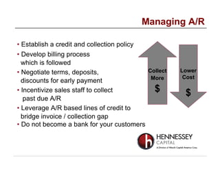• Establish a credit and collection policy
• Develop billing process
which is followed
• Negotiate terms, deposits,
discounts for early payment
• Incentivize sales staff to collect
past due A/R
• Leverage A/R based lines of credit to
bridge invoice / collection gap
• Do not become a bank for your customers
Managing A/R
Collect
More
$
Lower
Cost
$
 