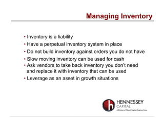 • Inventory is a liability
• Have a perpetual inventory system in place
• Do not build inventory against orders you do not have
• Slow moving inventory can be used for cash
• Ask vendors to take back inventory you don’t need
and replace it with inventory that can be used
• Leverage as an asset in growth situations
Managing Inventory
 