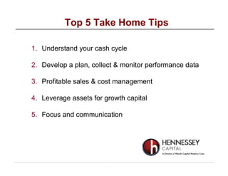 1. Understand your cash cycle
2. Develop a plan, collect & monitor performance data
3. Profitable sales & cost management
4. Leverage assets for growth capital
5. Focus and communication
Top 5 Take Home Tips
 