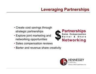 • Create cost savings through
strategic partnerships
• Explore joint marketing and
networking opportunities
• Sales compensation reviews
• Barter and revenue share creativity
Leveraging Partnerships
$
Partnerships
Sales Compensation
B a r t e r & S h a r e
Networking
 